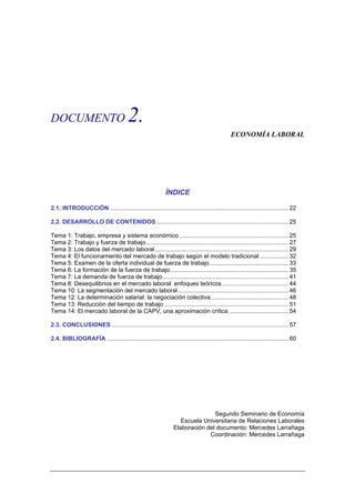 DOCUMENTO                                2.
                                                                                                ECONOMÍA LABORAL




                                                             ÍNDICE

2.1. INTRODUCCIÓN ............................................................................................................ 22

2.2. DESARROLLO DE CONTENIDOS ................................................................................ 25

Tema 1: Trabajo, empresa y sistema económico .................................................................. 25
Tema 2: Trabajo y fuerza de trabajo ...................................................................................... 27
Tema 3: Los datos del mercado laboral................................................................................. 29
Tema 4: El funcionamiento del mercado de trabajo según el modelo tradicional ................. 32
Tema 5: Examen de la oferta individual de fuerza de trabajo................................................ 33
Tema 6: La formación de la fuerza de trabajo ....................................................................... 35
Tema 7: La demanda de fuerza de trabajo ............................................................................ 41
Tema 8: Desequilibrios en el mercado laboral: enfoques teóricos ........................................ 44
Tema 10: La segmentación del mercado laboral ................................................................... 46
Tema 12: La determinación salarial: la negociación colectiva............................................... 48
Tema 13: Reducción del tiempo de trabajo ........................................................................... 51
Tema 14: El mercado laboral de la CAPV, una aproximación crítica .................................... 54

2.3. CONCLUSIONES ........................................................................................................... 57

2.4. BIBLIOGRAFÍA .............................................................................................................. 60




                                                                                Segundo Seminario de Economía
                                                                    Escuela Universitaria de Relaciones Laborales
                                                                 Elaboración del documento: Mercedes Larrañaga
                                                                              Coordinación: Mercedes Larrañaga
 