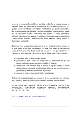 tiempo y el consenso lo establecen así. Los obstáculos u objeciones que se
plantean nunca se sostienen en argumentos estrictamente lingüísticos. Por
ejemplo se recomienda no usar crítica o mecánica ya que pueden confundirse
con un adjetivo y la misma Eulalia Lledó tiene recogidos más de ochenta oficios
que en masculino pueden confundirse con objetos o cosas (monedero,
billetero), sitios (basurero, varadero), adjetivos (demoledor, casero, estadístico)
y jamás se veta ese uso. Citamos aquí de nuevo a Eulalia Lledó y esta es su
clarificadora explicación:


“La lengua tiene un valor simbólico enorme, lo que no se nombra no existe o se
le está dando el carácter excepcional, no hace falta tener un sentido muy
agudo de la lengua para darse cuenta de ello, es por ello que denominar en
masculino a una mujer que transgrede la norma tiende hacia cuatro objetivos:


   a) invisibilizar a las mujeres que los ocupan
   b) presentar su caso como una excepción que demuestra no que las
      demás mujeres podrían, sino que ni podrían ni deberían
   c) marcar con una dificultad más el acceso a algunos cargos u oficios
      (alegando una pretendida resistencia de la lengua a crear el femenino o
      postulando que es una incorrección lingüística)
   d) reservar el masculino para actividades prestigiadas.


De todo ello se puede colegir que cuando se dirime una cuestión que relaciona
sexo, género y género lingüístico nunca se está hablando solo de lengua”.


Así se podría decir: MÉDICA, TÉCNICA ESPECIALISTA, ARQUITECTA,
CARDIÓLOGA, FONTANERA, INGENIERA TÉCNICA, BARRENDERA,
JUEZA, ETC. ETC. ETC.


6.5. EN LOS DOCUMENTOS ADMINISTRATIVOS
 