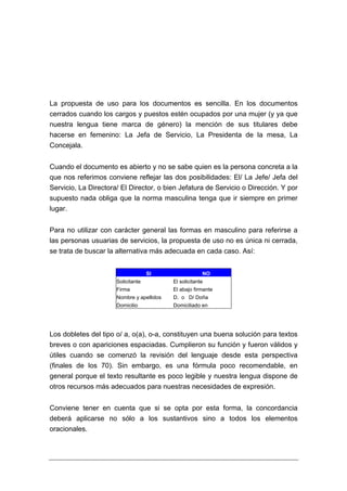 La propuesta de uso para los documentos es sencilla. En los documentos
cerrados cuando los cargos y puestos estén ocupados por una mujer (y ya que
nuestra lengua tiene marca de género) la mención de sus titulares debe
hacerse en femenino: La Jefa de Servicio, La Presidenta de la mesa, La
Concejala.


Cuando el documento es abierto y no se sabe quien es la persona concreta a la
que nos referimos conviene reflejar las dos posibilidades: El/ La Jefe/ Jefa del
Servicio, La Directora/ El Director, o bien Jefatura de Servicio o Dirección. Y por
supuesto nada obliga que la norma masculina tenga que ir siempre en primer
lugar.


Para no utilizar con carácter general las formas en masculino para referirse a
las personas usuarias de servicios, la propuesta de uso no es única ni cerrada,
se trata de buscar la alternativa más adecuada en cada caso. Así:


                                    SI                  NO
                      Solicitante          El solicitante
                      Firma                El abajo firmante
                      Nombre y apellidos   D. o D/ Doña
                      Domicilio            Domiciliado en




Los dobletes del tipo o/ a, o(a), o-a, constituyen una buena solución para textos
breves o con apariciones espaciadas. Cumplieron su función y fueron válidos y
útiles cuando se comenzó la revisión del lenguaje desde esta perspectiva
(finales de los 70). Sin embargo, es una fórmula poco recomendable, en
general porque el texto resultante es poco legible y nuestra lengua dispone de
otros recursos más adecuados para nuestras necesidades de expresión.


Conviene tener en cuenta que si se opta por esta forma, la concordancia
deberá aplicarse no sólo a los sustantivos sino a todos los elementos
oracionales.
 