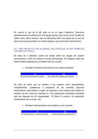 En cuanto al uso de la @, éste no es un signo lingüístico. Soluciona
aparentemente el problema en el lenguaje escrito, pero no en el oral. Puede ser
válido como último recurso, pero la alternativa tiene que pasar por el uso de
otros recursos que existen en nuestra lengua y que hemos ido mencionando.


6.6. PARA HACER UN USO NO SEXISTA DEL LENGUAJE NO HAY FÓRMULAS
CONCRETAS O ÚNICAS

Se trata de ir dándose cuenta de dónde están los sesgos de nuestro
pensamiento y cómo se vuelcan a través del lenguaje. En cualquier caso hay
determinados aspectos que se deben tener en cuenta:


              Corregir el enfoque androcéntrico de nuestra expresión


                             SI                                          NO
       En la fiesta, las personas invitadas...   En la fiesta, los invitados y sus mujeres...




Se trata de evitar que se nombre a las mujeres como dependientes,
complementos, subalternas o propiedad de los hombres (discurso
androcéntrico: sólo existe un sujeto, el masculino y las mujeres sólo existen en
relación con él). Como por ejemplo en: “Se organizarán actividades culturales
para las esposas de los congresistas”, “El Señor X acudió a la exposición
acompañado de su mujer”, etc.


              Nombrar correctamente a las mujeres y a los varones


                                  SÍ                                       NO
        “El señor Sánchez y la señora González”       “El señor Sánchez y la señorita Pili”
 