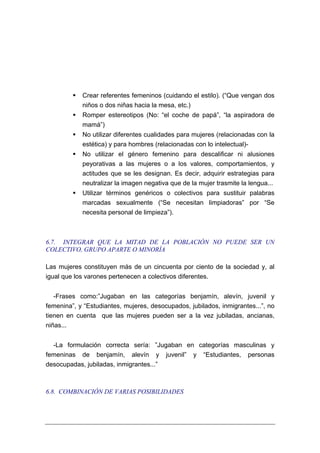 Crear referentes femeninos (cuidando el estilo). (“Que vengan dos
            niños o dos niñas hacia la mesa, etc.)
            Romper estereotipos (No: “el coche de papá”, “la aspiradora de
            mamá”)
            No utilizar diferentes cualidades para mujeres (relacionadas con la
            estética) y para hombres (relacionadas con lo intelectual)-
            No utilizar el género femenino para descalificar ni alusiones
            peyorativas a las mujeres o a los valores, comportamientos, y
            actitudes que se les designan. Es decir, adquirir estrategias para
            neutralizar la imagen negativa que de la mujer trasmite la lengua...
            Utilizar términos genéricos o colectivos para sustituir palabras
            marcadas sexualmente (“Se necesitan limpiadoras” por “Se
            necesita personal de limpieza”).



6.7. INTEGRAR QUE LA MITAD DE LA POBLACIÓN NO PUEDE SER UN
COLECTIVO, GRUPO APARTE O MINORÍA

Las mujeres constituyen más de un cincuenta por ciento de la sociedad y, al
igual que los varones pertenecen a colectivos diferentes.


   -Frases como:”Jugaban en las categorías benjamín, alevín, juvenil y
femenina”, y “Estudiantes, mujeres, desocupados, jubilados, inmigrantes...”, no
tienen en cuenta que las mujeres pueden ser a la vez jubiladas, ancianas,
niñas...


  -La formulación correcta sería: ”Jugaban en categorías masculinas y
femeninas de benjamín, alevín y juvenil” y “Estudiantes, personas
desocupadas, jubiladas, inmigrantes...”



6.8. COMBINACIÓN DE VARIAS POSIBILIDADES
 