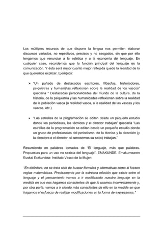 Los múltiples recursos de que dispone la lengua nos permiten elaborar
discursos variados, no repetitivos, precisos y no sesgados, sin que por ello
tengamos que renunciar a la estética y a la economía del lenguaje. En
cualquier caso, recordemos que la función principal del lenguaje es la
comunicación. Y ésta será mejor cuanto mejor reflejada quede la realidad de lo
que queremos explicar. Ejemplos:


      “Un puñado de destacados escritores, filósofos, historiadores,
      psiquiatras y humanistas reflexionan sobre la realidad de los vascos”
      quedaría “ Destacadas personalidades del mundo de la cultura, de la
      historia, de la psiquiatría y las humanidades reflexionan sobre la realidad
      de la población vasca (o realidad vasca, o la realidad de las vascas y los
      vascos, etc.)


      “Las estrellas de la programación se editan desde un pequeño estudio
      donde los periodistas, los técnicos y el director trabajan” quedaría “Las
      estrellas de la programación se editan desde un pequeño estudio donde
      un grupo de profesionales del periodismo, de la técnica y la dirección (y
      la directora o el director, si conocemos su sexo) trabajan.”


Resumiendo en palabras tomadas de “El lenguaje, más que palabras.
Propuestas para un uso no sexista del lenguaje”. EMAKUNDE. Emakumearen
Euskal Erakundea- Instituto Vasco de la Mujer:


“En definitiva, no se trata sólo de buscar fórmulas y alternativas como si fuesen
reglas matemáticas. Precisamente por la estrecha relación que existe entre el
lenguaje y el pensamiento vamos a ir modificando nuestro lenguaje en la
medida en que nos hagamos conscientes de que lo usamos incorrectamente y,
por otra parte, vamos a ir siendo más conscientes de ello en la medida en que
hagamos el esfuerzo de realizar modificaciones en la forma de expresarnos.”
 