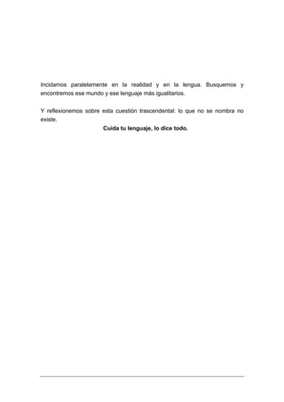 Incidamos paralelamente en la realidad y en la lengua. Busquemos y
encontremos ese mundo y ese lenguaje más igualitarios.


Y reflexionemos sobre esta cuestión trascendental: lo que no se nombra no
existe.
                      Cuida tu lenguaje, lo dice todo.
 