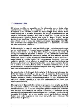 2.1. INTRODUCCIÓN

El género ha sido una cuestión que ha interesado poco y tarde a los
economistas. Introducir la perspectiva de género en la rama de la
Economía en las últimas décadas ha hecho surgir dudas acerca de la
aceptabilidad de la práctica económica, no porque la economía sea en
general demasiado objetiva, sino por el contrario, porque no es lo
suficientemente objetiva. Como dice Julie A. Nelson (2000), “varias
perspectivas parciales y llenas de prejuicios sexuales, particularmente
masculinos sobre el tema, los modelos, métodos y pedagogía han sido
mal percibidas como imparciales y asexuales en la economía, así como
en otras disciplinas científicas”.

Evidentemente, si creemos que las definiciones y métodos económicos
de hoy en día vienen de fuera de las comunidades humanas, derivan de la
intervención divina o, como diría Milton Friedman, caen como maná del
cielo por helicóptero, entonces, la idea de que los estándares económicos
pudieran tener tendencias masculinas parece no tener sentido. Pero si
admitimos que la práctica económica está basada en la práctica humana,
desarrollada y refinada dentro de comunidades humanas, entonces
debemos admitir, como mínimo, la posibilidad de que las limitaciones
humanas, los intereses y prejuicios tendrán serias consecuencias dentro
de la cultura económica. Por lo tanto, al tratar la economía y más si se
hace desde una perspectiva de género hay que tener muy presente que es
una ciencia construida socialmente.

La experiencia de la Escuela Universitaria de Relaciones Laborales de
tratar de incorporar el enfoque de género a la docencia de la economía
puede resultar sumamente interesante. También es cierto que, aunque
nuestro interés es sincero, la escasa experiencia y la falta de referencias
cercanas pueden complicar y dificultar enormemente la tarea que
tenemos por delante.

El programa de Economía laboral es un programa muy amplio que trata
de explicar en un tiempo reducido, las principales cuestiones relativas al
mundo laboral a un alumnado compuesto principalmente por personas
con escasos conocimientos de Teoría Económica. Es evidente que la
persistencia de importantes desigualdades entre mujeres y hombres en el
mercado de trabajo y en el más amplio mundo del trabajo en general
hacen que esta asignatura sea muy apropiada para introducir la
perspectiva de género.
 