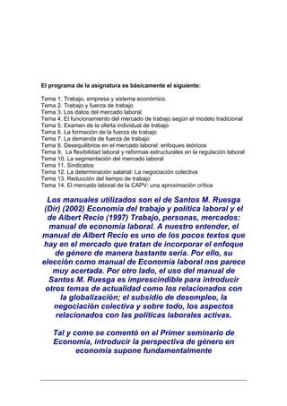 El programa de la asignatura es básicamente el siguiente:

Tema 1. Trabajo, empresa y sistema económico.
Tema 2. Trabajo y fuerza de trabajo
Tema 3. Los datos del mercado laboral
Tema 4. El funcionamiento del mercado de trabajo según el modelo tradicional
Tema 5. Examen de la oferta individual de trabajo
Tema 6. La formación de la fuerza de trabajo
Tema 7. La demanda de fuerza de trabajo
Tema 8. Desequilibrios en el mercado laboral: enfoques teóricos
Tema 9. La flexibilidad laboral y reformas estructurales en la regulación laboral
Tema 10. La segmentación del mercado laboral
Tema 11. Sindicatos
Tema 12. La determinación salarial: La negociación colectiva
Tema 13. Reducción del tiempo de trabajo
Tema 14. El mercado laboral de la CAPV: una aproximación crítica

  Los manuales utilizados son el de Santos M. Ruesga
 (Dir) (2002) Economía del trabajo y política laboral y el
  de Albert Recio (1997) Trabajo, personas, mercados:
  manual de economía laboral. A nuestro entender, el
manual de Albert Recio es uno de los pocos textos que
hay en el mercado que tratan de incorporar el enfoque
    de género de manera bastante seria. Por ello, su
elección como manual de Economía laboral nos parece
   muy acertada. Por otro lado, el uso del manual de
  Santos M. Ruesga es imprescindible para introducir
 otros temas de actualidad como los relacionados con
      la globalización; el subsidio de desempleo, la
    negociación colectiva y sobre todo, los aspectos
    relacionados con las políticas laborales activas.

    Tal y como se comentó en el Primer seminario de
    Economía, introducir la perspectiva de género en
           economía supone fundamentalmente
 