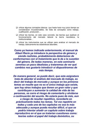 criticar algunos conceptos básicos que hasta hace muy poco tiempo se
    consideraban incuestionables. Se trata de conceptos como trabajo,
    cualificación, producción…
    criticar las teorías, en este caso concreto, las teorías que explican el
    funcionamiento del mercado laboral: la teoría neoclásica, la
    institucionalista…
    criticar los instrumentos que se utilizan para analizar el mercado de
    trabajo, básicamente las estadísticas laborales.


 Como ya hemos indicado anteriormente, el manual de
 Albert Recio ya introduce la perspectiva de género y
    siendo realistas, probablemente deberíamos de
conformarnos con el tratamiento que le da a la cuestión
   del género. De todas maneras, en este seminario
  seremos un poco idealistas y trataremos de ver qué
 cambios nos gustaría introducir si dispusiéramos de
                      más tiempo.

De manera general, se puede decir, que esta asignatura
 trata de abordar el análisis del mercado de trabajo, es
decir del trabajo de mercado y aunque en los primeros
temas se resalte que no es el único trabajo que existe,
 que hay otros trabajos que tienen un gran valor y que
    contribuyen a aumentar la calidad de vida de las
personas, se corre el riesgo de comentarlo y olvidarse
a continuación del asunto. No estaría pues de más, aun
       a riesgo de resultar repetitivo, recordarlo en
   prácticamente todos los temas. Tal vez repetirlo en
    todos y cada uno de los capítulos no sea lo más
   adecuado y aunque pueda resultar difícil, sí que se
     podría intentar añadir un capítulo sobre trabajo
  reproductivo en el que se tratarían cuestiones como:
     teorías sobre el papel del trabajo doméstico, su
 