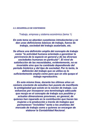 2.2. DESARROLLO DE CONTENIDOS


     Trabajo, empresa y sistema económico (tema 1)

En este tema se abordan cuestiones introductorias y se
  dan unas definiciones básicas de trabajo, fuerza de
     trabajo, sociedad del trabajo asalariado, etc.

Se ofrece una definición amplia del concepto de trabajo
  como “la actividad humana orientada a garantizar la
 pervivencia de la especie en general y de las diversas
     sociedades humanas en particular”. El nivel de
satisfacción de las necesidades, evidentemente, no es
   invariable sino que ha cambiado dependiendo del
período histórico y del tipo de sociedad. Por lo tanto, la
        definición del trabajo que se utiliza es lo
suficientemente amplia como para que en ella quepa el
                  trabajo reproductivo.

    En esta misma línea, durante los últimos años un
número creciente de estudios han puesto de manifiesto
 la ambigüedad que existe en la noción de trabajo. Los
  esfuerzos por incorporar una terminología adecuada
   que recoja en el concepto de trabajo sus posibles y
     actuales dimensiones provienen, en general, de
quienes han reparado en la contribución que hacen las
    mujeres a la producción a través de trabajos que
    permanecen "invisibles" tanto a los analistas del
  mercado de trabajo como a quienes se encargan de
            elaborar la Contabilidad Nacional.
 