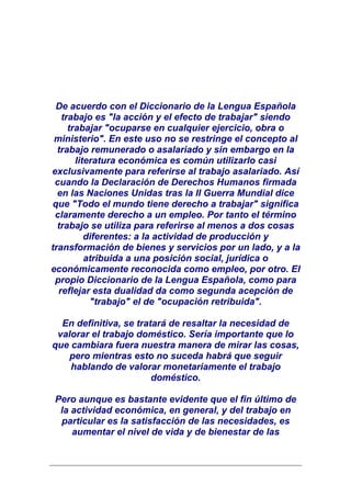 De acuerdo con el Diccionario de la Lengua Española
   trabajo es "la acción y el efecto de trabajar" siendo
     trabajar "ocuparse en cualquier ejercicio, obra o
 ministerio". En este uso no se restringe el concepto al
  trabajo remunerado o asalariado y sin embargo en la
       literatura económica es común utilizarlo casi
exclusivamente para referirse al trabajo asalariado. Así
 cuando la Declaración de Derechos Humanos firmada
  en las Naciones Unidas tras la II Guerra Mundial dice
que "Todo el mundo tiene derecho a trabajar" significa
 claramente derecho a un empleo. Por tanto el término
  trabajo se utiliza para referirse al menos a dos cosas
          diferentes: a la actividad de producción y
transformación de bienes y servicios por un lado, y a la
          atribuida a una posición social, jurídica o
económicamente reconocida como empleo, por otro. El
 propio Diccionario de la Lengua Española, como para
  reflejar esta dualidad da como segunda acepción de
           "trabajo" el de "ocupación retribuida".

  En definitiva, se tratará de resaltar la necesidad de
 valorar el trabajo doméstico. Sería importante que lo
que cambiara fuera nuestra manera de mirar las cosas,
    pero mientras esto no suceda habrá que seguir
    hablando de valorar monetariamente el trabajo
                        doméstico.

Pero aunque es bastante evidente que el fin último de
 la actividad económica, en general, y del trabajo en
 particular es la satisfacción de las necesidades, es
    aumentar el nivel de vida y de bienestar de las
 