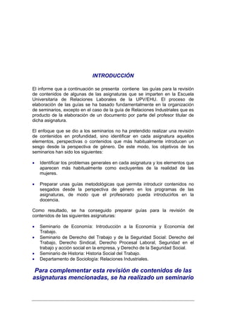 INTRODUCCIÓN

El informe que a continuación se presenta contiene las guías para la revisión
de contenidos de algunas de las asignaturas que se imparten en la Escuela
Universitaria de Relaciones Laborales de la UPV/EHU. El proceso de
elaboración de las guías se ha basado fundamentalmente en la organización
de seminarios, excepto en el caso de la guía de Relaciones Industriales que es
producto de la elaboración de un documento por parte del profesor titular de
dicha asignatura.

El enfoque que se dio a los seminarios no ha pretendido realizar una revisión
de contenidos en profundidad, sino identificar en cada asignatura aquellos
elementos, perspectivas o contenidos que más habitualmente introducen un
sesgo desde la perspectiva de género. De este modo, los objetivos de los
seminarios han sido los siguientes:

•   Identificar los problemas generales en cada asignatura y los elementos que
    aparecen más habitualmente como excluyentes de la realidad de las
    mujeres.

•   Preparar unas guías metodológicas que permita introducir contenidos no
    sesgados desde la perspectiva de género en los programas de las
    asignaturas, de modo que el profesorado pueda introducirlos en la
    docencia.

Como resultado, se ha conseguido preparar guías para la revisión de
contenidos de las siguientes asignaturas:

•   Seminario de Economía: Introducción a la Economía y Economía del
    Trabajo.
•   Seminario de Derecho del Trabajo y de la Seguridad Social: Derecho del
    Trabajo, Derecho Sindical, Derecho Procesal Laboral, Seguridad en el
    trabajo y acción social en la empresa, y Derecho de la Seguridad Social.
•   Seminario de Historia: Historia Social del Trabajo.
•   Departamento de Sociología: Relaciones Industriales.

 Para complementar esta revisión de contenidos de las
asignaturas mencionadas, se ha realizado un seminario
 