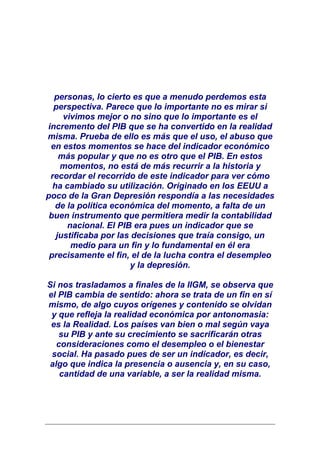 personas, lo cierto es que a menudo perdemos esta
  perspectiva. Parece que lo importante no es mirar si
     vivimos mejor o no sino que lo importante es el
incremento del PIB que se ha convertido en la realidad
misma. Prueba de ello es más que el uso, el abuso que
 en estos momentos se hace del indicador económico
    más popular y que no es otro que el PIB. En estos
    momentos, no está de más recurrir a la historia y
 recordar el recorrido de este indicador para ver cómo
  ha cambiado su utilización. Originado en los EEUU a
poco de la Gran Depresión respondía a las necesidades
   de la política económica del momento, a falta de un
 buen instrumento que permitiera medir la contabilidad
      nacional. El PIB era pues un indicador que se
   justificaba por las decisiones que traía consigo, un
       medio para un fin y lo fundamental en él era
 precisamente el fin, el de la lucha contra el desempleo
                       y la depresión.

Si nos trasladamos a finales de la IIGM, se observa que
el PIB cambia de sentido: ahora se trata de un fin en sí
mismo, de algo cuyos orígenes y contenido se olvidan
 y que refleja la realidad económica por antonomasia:
 es la Realidad. Los países van bien o mal según vaya
   su PIB y ante su crecimiento se sacrificarán otras
   consideraciones como el desempleo o el bienestar
 social. Ha pasado pues de ser un indicador, es decir,
 algo que indica la presencia o ausencia y, en su caso,
    cantidad de una variable, a ser la realidad misma.
 