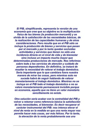 El PIB, simplificando, representa la versión de una
economía que cree que su objetivo es la multiplicación
     física de los bienes (la producción mercantil) y se
olvida de la satisfacción de las necesidades básicas, de
  la realización de las capacidades humanas y de otras
   consideraciones. Pero resulta que en el PIB sólo se
 incluye la producción de bienes y servicios que pasan
       por el mercado y por lo tanto quedan excluidas
       actividades y servicios que tienen no sólo una
   incidencia directa en el nivel de vida y de bienestar
          sino incluso un impacto mucho mayor que
determinadas producciones de mercado. Nos referimos
   sobre todo a los servicios de atención y cuidado de
    personas dependientes. En definitiva, se tratará de
  resaltar la necesidad de valorar el trabajo doméstico.
   Sería importante que lo que cambiara fuera nuestra
     manera de mirar las cosas, pero mientras esto no
         suceda habrá de seguir hablando de valorar
  monetariamente el trabajo doméstico. Mientras no se
    incluya en el PIB todo el trabajo doméstico o no se
  valore monetariamente permanecerá invisible porque
 en economía, aquello que no tiene un valor monetario
                    sencillamente no existe.

Otra solución sería acabar con la centralidad del PIB y
volver a retomar como referencia básica la satisfacción
 de las necesidades, el bienestar. Es decir recuperar el
  carácter instrumental del PIB: nos intensa elevar el
nivel de renta en la medida en que una renta mayor nos
permite hacer más cosas, ser más felices. Por lo tanto,
     la elevación de la renta probablemente sea una
 
