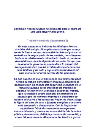 condición necesaria pero no suficiente para el logro de
            una vida mejor y más plena.


           Trabajo y fuerza de trabajo (tema 2)

     En este capítulo se habla de las distintas formas
  sociales del trabajo. El empleo asalariado que es hoy
en día la forma normal de la actividad laboral y a la cual
se dedican la mayor parte de los análisis, constituye un
 fenómeno relativamente minoritario desde el punto de
 vista histórico, desde el punto de vista del tiempo que
     ha ocupado, pero no se puede decir lo mismo del
  trabajo doméstico que ha existido desde el comienzo
    de la historia y ha sido y sigue siendo fundamental
      para mantener el nivel de vida de las personas.

Lo que sucede es que si hasta hace relativamente poco
  tiempo el trabajo doméstico y el trabajo mercantil se
 desarrollaban en el seno del hogar con la llegada de la
      industrialización estos dos tipos de trabajos se
   separan físicamente y la división sexual del trabajo,
     que ha existido desde siempre, se intensifica de
    manera que las mujeres empiezan a dedicarse de
manera exclusiva a las tareas del hogar, es decir, surge
la figura del ama de casa a jornada completa que ahora
     está tendiendo a desaparecer. Con la llegada del
       capitalismo fabril el concepto de trabajo varía
sustancialmente y pasa a ser una actividad de la esfera
pública, demandada, definida y reconocida como útil, y
 como tal, remunerada. Al aparecer las fábricas, y con
 