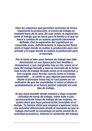 ellas las máquinas que permitían aumentar de forma
   importante la producción, el centro de trabajo se
trasladó fuera de la casa. De este modo, la separación
entre el trabajo que se hacía para la familia y el que se
   hacía a cambio de un salario apareció claramente
     definida. Con la expansión del capitalismo se
 consolida, pues, definitivamente la separación física
entre el lugar donde se realiza la producción para uso
privado y el lugar donde se realiza la producción para
                       el mercado.

  Por lo tanto si bien unas formas de trabajo han sido
     dominantes en una época pero han tendido a
 desaparecer o son marginales hoy en día, como es el
caso del trabajo forzado y más en concreto de la forma
más brutal de trabajo forzado como es la esclavitud, y
   han surgido otras formas nuevas como el trabajo
  asalariado … lo cierto es que algunas permanecen
   desde el principio hasta hoy lo cual puede ser un
 indicativo de que las sociedades ni antes ni ahora ni,
 probablemente en el futuro podrán subsistir sin este
                      tipo de trabajo.

  El que haya existido desde siempre y haya ocupado
     infinidad de horas de trabajo, sobre todo o casi
   exclusivamente horas de trabajo de las mujeres, no
   quiere decir que haya permanecido invariable en el
tiempo. Ya hemos dicho que empieza a aparecer como
una actividad diferenciada desde el momento en que el
  trabajo mercantil se constituye en parte central de la
actividad económica. Además el contenido del trabajo
 
