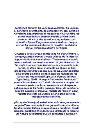 doméstico también ha variado muchísimo: ha variado
el concepto de limpieza, de alimentación, etc. También
ha variado enormemente la manera de llevar a cabo las
    tareas domésticas en gran medida gracias a los
    avances técnicos -las lavadoras supusieron una
  auténtica liberación para nuestras madres-. Lo que
  menos ha variado es el reparto de roles, la división
          sexual del trabajo dentro del hogar.

Ocuparse de las tareas domésticas ha sido siempre y,
 aunque parezca mentira a estas alturas de la historia,
 sigue siendo cosa de mujeres. Y esto resulta cuando
menos extraño en un momento en el que el acceso de
 las mujeres al mercado laboral se ha convertido en la
    norma, es decir en un momento en el que se han
producido cambios espectaculares en la composición
  de la oferta de mano de obra. Este no reparto de las
   tareas del hogar constituye para algunas autoras
  (Agacinsky, 1998) “el mayor fracaso del feminismo”
porque las mujeres han tratado de volver a ocupar con
   fuerza la parte que les corresponde en el espacio
público pero se ha hecho poco por tratar de cambiar el
 espacio privado, el desigual reparto de roles en casa,
    reparto que está en la base de una gran parte de
                 desigualdades sociales.

¿Por qué el trabajo doméstico ha sido siempre cosa de
 mujeres? Normalmente los argumentos nos remiten a
las diferencias físicas entre mujeres y hombres. Desde
siempre, prácticamente desde los inicios de la historia,
  ha habido actividades que se consideran propias y
 