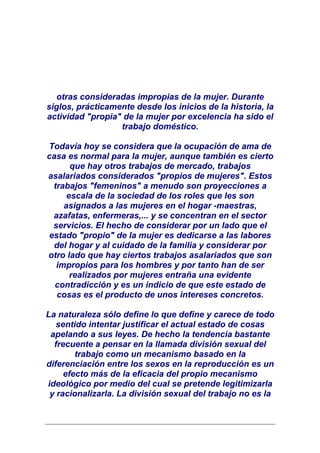 otras consideradas impropias de la mujer. Durante
siglos, prácticamente desde los inicios de la historia, la
actividad "propia" de la mujer por excelencia ha sido el
                  trabajo doméstico.

Todavía hoy se considera que la ocupación de ama de
casa es normal para la mujer, aunque también es cierto
      que hay otros trabajos de mercado, trabajos
asalariados considerados "propios de mujeres". Estos
 trabajos "femeninos" a menudo son proyecciones a
     escala de la sociedad de los roles que les son
    asignados a las mujeres en el hogar -maestras,
 azafatas, enfermeras,... y se concentran en el sector
 servicios. El hecho de considerar por un lado que el
estado "propio" de la mujer es dedicarse a las labores
 del hogar y al cuidado de la familia y considerar por
otro lado que hay ciertos trabajos asalariados que son
  impropios para los hombres y por tanto han de ser
      realizados por mujeres entraña una evidente
  contradicción y es un indicio de que este estado de
  cosas es el producto de unos intereses concretos.

La naturaleza sólo define lo que define y carece de todo
   sentido intentar justificar el actual estado de cosas
 apelando a sus leyes. De hecho la tendencia bastante
  frecuente a pensar en la llamada división sexual del
        trabajo como un mecanismo basado en la
diferenciación entre los sexos en la reproducción es un
     efecto más de la eficacia del propio mecanismo
ideológico por medio del cual se pretende legitimizarla
 y racionalizarla. La división sexual del trabajo no es la
 