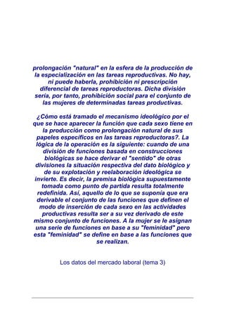 prolongación "natural" en la esfera de la producción de
la especialización en las tareas reproductivas. No hay,
      ni puede haberla, prohibición ni prescripción
   diferencial de tareas reproductoras. Dicha división
 sería, por tanto, prohibición social para el conjunto de
    las mujeres de determinadas tareas productivas.

 ¿Cómo está tramado el mecanismo ideológico por el
que se hace aparecer la función que cada sexo tiene en
     la producción como prolongación natural de sus
 papeles específicos en las tareas reproductoras?. La
 lógica de la operación es la siguiente: cuando de una
     división de funciones basada en construcciones
      biológicas se hace derivar el "sentido" de otras
 divisiones la situación respectiva del dato biológico y
      de su explotación y reelaboración ideológica se
invierte. Es decir, la premisa biológica supuestamente
    tomada como punto de partida resulta totalmente
  redefinida. Así, aquello de lo que se suponía que era
 derivable el conjunto de las funciones que definen el
   modo de inserción de cada sexo en las actividades
    productivas resulta ser a su vez derivado de este
mismo conjunto de funciones. A la mujer se le asignan
 una serie de funciones en base a su "feminidad" pero
esta "feminidad" se define en base a las funciones que
                        se realizan.


         Los datos del mercado laboral (tema 3)
 