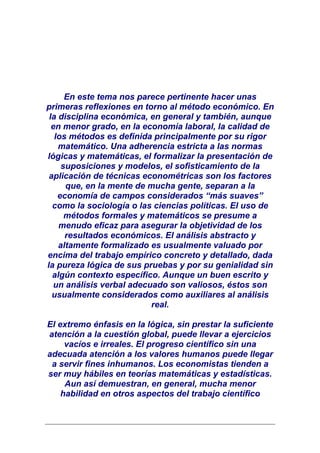 En este tema nos parece pertinente hacer unas
primeras reflexiones en torno al método económico. En
 la disciplina económica, en general y también, aunque
  en menor grado, en la economía laboral, la calidad de
   los métodos es definida principalmente por su rigor
    matemático. Una adherencia estricta a las normas
lógicas y matemáticas, el formalizar la presentación de
     suposiciones y modelos, el sofisticamiento de la
 aplicación de técnicas econométricas son los factores
      que, en la mente de mucha gente, separan a la
    economía de campos considerados “más suaves”
  como la sociología o las ciencias políticas. El uso de
      métodos formales y matemáticos se presume a
    menudo eficaz para asegurar la objetividad de los
      resultados económicos. El análisis abstracto y
    altamente formalizado es usualmente valuado por
encima del trabajo empírico concreto y detallado, dada
la pureza lógica de sus pruebas y por su genialidad sin
  algún contexto específico. Aunque un buen escrito y
  un análisis verbal adecuado son valiosos, éstos son
  usualmente considerados como auxiliares al análisis
                          real.

El extremo énfasis en la lógica, sin prestar la suficiente
atención a la cuestión global, puede llevar a ejercicios
     vacíos e irreales. El progreso científico sin una
adecuada atención a los valores humanos puede llegar
 a servir fines inhumanos. Los economistas tienden a
ser muy hábiles en teorías matemáticas y estadísticas.
     Aun así demuestran, en general, mucha menor
    habilidad en otros aspectos del trabajo científico
 