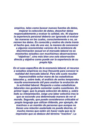 empírico, tales como buscar nuevas fuentes de datos,
      mejorar la colección de datos, desechar datos
responsablemente y evaluar la calidad, etc. Ni siquiera
la experiencia personal debería ser ignorada al evaluar
  las maneras en las cuales, conscientemente o no, se
reúnen los datos. Es conocido y motivo de cierta ironía
el hecho que, más de una vez, la manera de convencer
   a algunos economistas varones de la existencia de
    discriminación sexual en el mercado laboral no es
  mostrarles estudios con muchísimas observaciones
     “objetivas”, sino más bien una sola observación
 directa y objetiva como puede ser la experiencia de su
                        propia hija.

En el caso específico de la economía laboral, el recurso
 a estudios empíricos es muy frecuente para conocer la
   realidad del mercado laboral. Para ello suele resultar
        imprescindible echar mano de las estadísticas
laborales y, sobre todo, el análisis de series temporales
  resulta enormemente útil para analizar la evolución de
      la actividad laboral. Respecto a estas estadísticas
 laborales nos gustaría comentar cuatro cuestiones. En
 primer lugar, que la propia selección de datos y, sobre
 todo su interpretación, exige una labor selectiva tras la
     que se esconde una determinada manera de ver el
 mundo. Segundo, que puede considerarse criticable el
   propio lenguaje que utilizan tildando, por ejemplo, de
     inactivas a un montón de personas que aunque no
    tienen una relación asalariada no puede decirse, ni
      mucho menos que estén sin hacer nada que es la
    impresión que se deduce del término “inactivo”. La
 