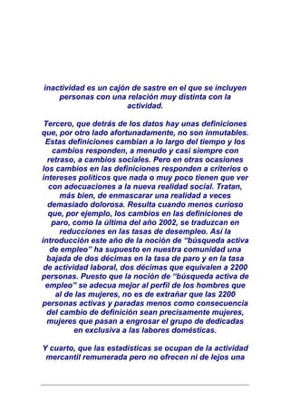 inactividad es un cajón de sastre en el que se incluyen
    personas con una relación muy distinta con la
                       actividad.

 Tercero, que detrás de los datos hay unas definiciones
que, por otro lado afortunadamente, no son inmutables.
 Estas definiciones cambian a lo largo del tiempo y los
    cambios responden, a menudo y casi siempre con
  retraso, a cambios sociales. Pero en otras ocasiones
los cambios en las definiciones responden a criterios o
intereses políticos que nada o muy poco tienen que ver
  con adecuaciones a la nueva realidad social. Tratan,
      más bien, de enmascarar una realidad a veces
  demasiado dolorosa. Resulta cuando menos curioso
  que, por ejemplo, los cambios en las definiciones de
   paro, como la última del año 2002, se traduzcan en
      reducciones en las tasas de desempleo. Así la
introducción este año de la noción de “búsqueda activa
   de empleo” ha supuesto en nuestra comunidad una
  bajada de dos décimas en la tasa de paro y en la tasa
 de actividad laboral, dos décimas que equivalen a 2200
personas. Puesto que la noción de “búsqueda activa de
 empleo” se adecua mejor al perfil de los hombres que
     al de las mujeres, no es de extrañar que las 2200
personas activas y paradas menos como consecuencia
  del cambio de definición sean precisamente mujeres,
  mujeres que pasan a engrosar el grupo de dedicadas
          en exclusiva a las labores domésticas.

Y cuarto, que las estadísticas se ocupan de la actividad
 mercantil remunerada pero no ofrecen ni de lejos una
 