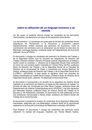 sobre la utilización de un lenguaje inclusivo o no
                          sexista.
Así las cosas, el presente informe recoge los resultados de los seminarios
mencionados y se estructura con base en los siguientes documentos:

Los documentos 1 y 2 presentan las guías para la revisión de contenidos de las
asignaturas de Introducción a la Economía y Economía Laboral
respectivamente, ambas producto del seminario de Economía. Tanto la
coordinación del seminario como la elaboración de los textos ha sido obra de
Mercedes Larrañaga Sarriegi, profesora titular del Departamento de Economía
Aplicada I de la UPV/EHU.

El documento 3 recoge los resultados del seminario de Derecho del Trabajo y
de la Seguridad Social, que ha revisado las asignaturas de Derecho del
Trabajo, Derecho Sindical, Derecho Procesal Laboral, Seguridad en el trabajo y
acción social en empresa, y Derecho de la Seguridad Social. Este seminario
se inició con una primera sesión impartida por Teresa Pérez del Río, profesora
titular de Derecho del Trabajo y de la Seguridad Social de la Facultad de
Derecho de la Universidad de Cádiz, y coordinada por Amaya Martínez de
Viergol, profesora titular de Derecho del Trabajo y de la Seguridad Social de la
E.U.RR.LL. (UPV/EHU). A esta sesión le siguieron otras tres sesiones de
trabajo coordinadas por Isabel Otxoa Crespo, profesora titular de Derecho de la
Seguridad Social quien, además, ha elaborado el documento final.

El documento 4 corresponde a la revisión de la asignatura de Historia Social
realizada en el seminario de Historia a lo largo de tres sesiones de trabajo. La
primera de ellas fue coordinada por Pilar Pérez Fuentes, profesora titular del
Departamento de Historia Contemporánea de la UPV/EHU, y las dos siguientes
por Mercedes Arbaiza, profesora titular de Historia Social del Trabajo de la
Escuela U. De Relaciones Laborales. El documento ha sido elaborado por las
dos profesoras mencionadas y Nerea Aresti, profesora de Historia Social del
Trabajo de la misma Escuela.

El documento 5 presenta la revisión de contenidos de la asignatura Relaciones
Industriales, elaborado por Luis Beláustegui, profesor titular de la mencionada
asignatura en la Escuela Universitaria de Relaciones Laborales (UPV/EHU).

Para finalizar, el documento 7 recoge los contenidos del seminario sobre
utilización no sexista del lenguaje, impartido por Teresa Meana Suárez,
 