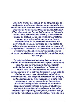 visión del mundo del trabajo en su conjunto que es
  mucho más amplio, más diverso y más complejo. Así
 las estadísticas laborales más convencionales como la
   Encuesta de Población en Relación con la Actividad
  (PRA) elaborada por Eustat, la Encuesta de Población
    Activa (EPA) elaborada por el INE y la Encuesta de
   Fuerzas de Trabajo (EFT) elaborada por Eurostat se
       ocupan de la actividad de mercado en base a
      características de las personas en relación a la
    actividad laboral, características de los puestos de
   trabajo, etc. pero ninguna de ellas tiene en cuenta el
trabajo familiar doméstico. Tal vez debería tratarse de ir
     avanzando en la elaboración de estadísticas que
ofrezcan una visión más completa del complejo mundo
                         del trabajo.

   En este sentido cabe mencionar la experiencia de
intento de elaboración de una EPA-A (EPA Alternativa)
      llevado a cabo por un grupo de investigación
  multidisciplinar de la Universidad de Barcelona. La
        EPA-A sería una encuesta que no se centra
exclusivamente en la actividad mercantil y que trata de
    eliminar el sesgo masculino de las estadísticas
convencionales. Ese sesgo es apreciable, por ejemplo,
   en la clasificación de las ocupaciones, mucho más
    desagregada para las ocupaciones industriales
    masculinas que para los servicios en los que se
   ocupan principalmente las mujeres. El objetivo es
    obtener información sobre todas las actividades
 realizadas por la gente y, en especial, sobre el trabajo
mercantil y el trabajo familiar doméstico. Para ello en la
 
