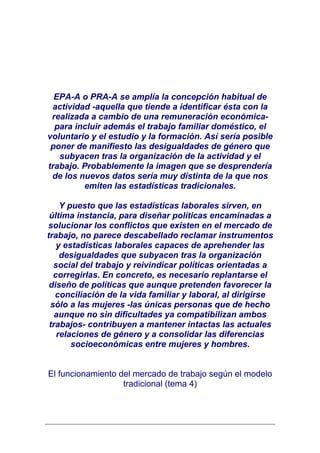 EPA-A o PRA-A se amplía la concepción habitual de
 actividad -aquella que tiende a identificar ésta con la
 realizada a cambio de una remuneración económica-
  para incluir además el trabajo familiar doméstico, el
voluntario y el estudio y la formación. Así sería posible
 poner de manifiesto las desigualdades de género que
   subyacen tras la organización de la actividad y el
trabajo. Probablemente la imagen que se desprendería
 de los nuevos datos sería muy distinta de la que nos
         emiten las estadísticas tradicionales.

    Y puesto que las estadísticas laborales sirven, en
 última instancia, para diseñar políticas encaminadas a
solucionar los conflictos que existen en el mercado de
trabajo, no parece descabellado reclamar instrumentos
   y estadísticas laborales capaces de aprehender las
    desigualdades que subyacen tras la organización
  social del trabajo y reivindicar políticas orientadas a
  corregirlas. En concreto, es necesario replantarse el
 diseño de políticas que aunque pretenden favorecer la
   conciliación de la vida familiar y laboral, al dirigirse
 sólo a las mujeres -las únicas personas que de hecho
   aunque no sin dificultades ya compatibilizan ambos
 trabajos- contribuyen a mantener intactas las actuales
   relaciones de género y a consolidar las diferencias
       socioeconómicas entre mujeres y hombres.


El funcionamiento del mercado de trabajo según el modelo
                   tradicional (tema 4)
 