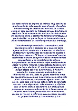 En este capítulo se expone de manera muy sencilla el
 funcionamiento del mercado laboral según el modelo
   convencional y se presenta el mercado de trabajo
como un caso especial de la teoría general. Es decir, se
explica el funcionamiento del mercado laboral a través
del equilibrio entre la oferta y la demanda de trabajo. La
  particularidad es que en lugar de intercambiarse un
bien se intercambia un factor de producción, el trabajo.

      Todo el modelaje económico convencional está
     construido sobre el carácter de la persona como
  agente racional, autónomo e interesado en sí mismo,
   exitosamente optimizando sus elecciones, sujetas a
 limitaciones externas. El “homo economicus” emerge
  totalmente formado, con preferencias completamente
         desarrolladas y es completamente activo e
 independiente. No tiene niñez ni vejez, no depende de
  nadie y no tiene ninguna responsabilidad hacia nadie
   más que hacia sí mismo. El medio ambiente no tiene
      ningún efecto sobre él. En definitiva, el hombre
        económico interactúa en la sociedad sin ser
   influenciado por ella. Esto no quiere decir que todos
los economistas crean que las personas son solamente
     homo economicus -aunque hay algunos que sí lo
  creen-. Esto sólo indica que este modelo de conducta
    es visto como el principio más adecuado y objetivo
    para un buen análisis económico. Sin embargo las
 personas no surgen simplemente de la tierra, nacen de
    mujeres, son criados y cuidados durante su niñez,
 cuando envejecen o enferman, crean círculos sociales
         en grupos familiares y comunitarios, y son
 