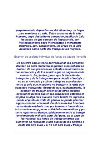perpetuamente dependientes del alimento y un hogar
   para mantener su vida. Estos aspectos de la vida
 humana, cuyo descuido es a menudo justificado bajo
     las bases de que carecen de importancia, son
   intelectualmente poco interesantes o meramente
   naturales, son, casualmente, las áreas de la vida
    definidas como parte del trabajo de las mujeres.

Examen de la oferta individual de fuerza de trabajo (tema 5)

  De acuerdo con la teoría convencional, las personas
 deciden en cada momento si quieren o no trabajar en
  función de sus preferencias actuales en términos de
 consumo-ocio y de los salarios que se pagan en cada
     momento. Se plantea, pues, que la elección del
 trabajador y de la trabajadora para decidir si trabaja o
   no en el mercado y cuánto trabaja es una elección
  entre el ocio que le supone no trabajar y la renta que
consigue trabajando. Aparte de que, evidentemente, la
     decisión de trabajar depende de otras muchas
  cuestiones puesto que en las sociedades actuales el
 empleo es algo más que una mera fuente de ingresos,
  desde el punto de vista de género se puede plantear
 alguna cuestión adicional. En el caso de los hombres
  es bastante evidente que, por lo menos hasta ahora,
éstos realizan muy pocas actividades domésticas y por
tanto reparten su tiempo, básicamente entre el trabajo
  en el mercado y el ocio puro. Así pues, en el caso de
     los varones, las horas de trabajo tendrían que
 aumentar en respuesta a una subida de los salarios a
   costa del ocio puro y al no ser ocio puro y trabajo
 