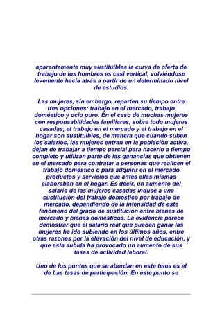 aparentemente muy sustituibles la curva de oferta de
 trabajo de los hombres es casi vertical, volviéndose
levemente hacia atrás a partir de un determinado nivel
                    de estudios.

   Las mujeres, sin embargo, reparten su tiempo entre
       tres opciones: trabajo en el mercado, trabajo
 doméstico y ocio puro. En el caso de muchas mujeres
 con responsabilidades familiares, sobre todo mujeres
   casadas, el trabajo en el mercado y el trabajo en el
  hogar son sustituibles, de manera que cuando suben
 los salarios, las mujeres entran en la población activa,
dejan de trabajar a tiempo parcial para hacerlo a tiempo
completo y utilizan parte de las ganancias que obtienen
en el mercado para contratar a personas que realicen el
     trabajo doméstico o para adquirir en el mercado
       productos y servicios que antes ellas mismas
    elaboraban en el hogar. Es decir, un aumento del
        salario de las mujeres casadas induce a una
     sustitución del trabajo doméstico por trabajo de
      mercado, dependiendo de la intensidad de este
   fenómeno del grado de sustitución entre bienes de
   mercado y bienes domésticos. La evidencia parece
   demostrar que el salario real que pueden ganar las
   mujeres ha ido subiendo en los últimos años, entre
otras razones por la elevación del nivel de educación, y
    que esta subida ha provocado un aumento de sus
                 tasas de actividad laboral.

 Uno de los puntos que se abordan en este tema es el
   de Las tasas de participación. En este punto se
 