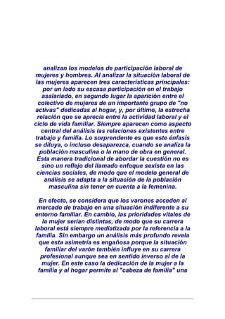 analizan los modelos de participación laboral de
mujeres y hombres. Al analizar la situación laboral de
las mujeres aparecen tres características principales:
   por un lado su escasa participación en el trabajo
   asalariado, en segundo lugar la aparición entre el
 colectivo de mujeres de un importante grupo de "no
activas" dedicadas al hogar, y, por último, la estrecha
 relación que se aprecia entre la actividad laboral y el
ciclo de vida familiar. Siempre aparecen como aspecto
   central del análisis las relaciones existentes entre
trabajo y familia. Lo sorprendente es que este énfasis
se diluya, o incluso desaparezca, cuando se analiza la
  población masculina o la mano de obra en general.
 Esta manera tradicional de abordar la cuestión no es
   sino un reflejo del llamado enfoque sexista en las
 ciencias sociales, de modo que el modelo general de
    análisis se adapta a la situación de la población
      masculina sin tener en cuenta a la femenina.

  En efecto, se considera que los varones acceden al
 mercado de trabajo en una situación indiferente a su
entorno familiar. En cambio, las prioridades vitales de
    la mujer serían distintas, de modo que su carrera
laboral está siempre mediatizada por la referencia a la
 familia. Sin embargo un análisis más profundo revela
  que esta asimetría es engañosa porque la situación
     familiar del varón también influye en su carrera
   profesional aunque sea en sentido inverso al de la
   mujer. En este caso la dedicación de la mujer a la
  familia y al hogar permite al "cabeza de familia" una
 