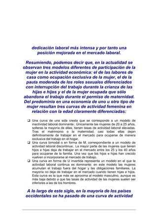dedicación laboral más intensa y por tanto una
      posición mejorada en el mercado laboral.

 Resumiendo, podemos decir que, en la actualidad se
observan tres modelos diferentes de participación de la
 mujer en la actividad económica: el de las labores de
 casa como ocupación exclusiva de la mujer, el de la
 pauta moderada de los roles sexuales diferenciados
 con interrupción del trabajo durante la crianza de las
    hijas e hijos y el de la mujer ocupada que sólo
abandona el trabajo durante el permiso de maternidad.
Del predominio en una economía de uno u otro tipo de
 mujer resultan tres curvas de actividad femenina en
    relación con la edad claramente diferenciadas:

    Una curva de una sola cresta que se corresponde a un modelo de
    inactividad laboral dominante:. Únicamente las mujeres de 20 a 25 años,
    solteras la mayoría de ellas, tienen tasas de actividad laboral elevadas.
    Tras el matrimonio o la maternidad, casi todas ellas dejan
    definitivamente de trabajar en el mercado para ocuparse de manera
    exclusiva del trabajo en el hogar.
    Una curva bimodal o en forma de M, correspondiente a un modelo de
    actividad laboral discontinua:. La mayor parte de las mujeres que tienen
    hijos e hijas deja de trabajar en el mercado entre los 25 y los 40 años
    para ocuparse de la familia. Una vez que los hijos e hijas han crecido
    vuelven a incorporarse al mercado de trabajo.
    Una curva en forma de U invertida representa un modelo en el que la
    actividad laboral continua es dominante: en este modelo las mujeres
    acumulan el trabajo fuera del hogar y las obligaciones familiares. La
    mayoría no deja de trabajar en el mercado cuando tienen hijas e hijos.
    Esta curva es la que más se aproxima al modelo masculino, aunque es
    más baja debido a que las tasas de actividad de las mujeres suelen ser
    inferiores a las de los hombres.

  A lo largo de este siglo, en la mayoría de los países
 occidentales se ha pasado de una curva de actividad
 
