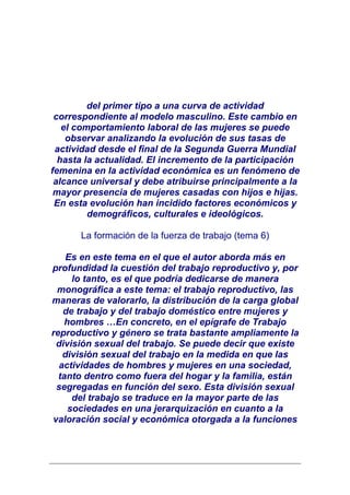 del primer tipo a una curva de actividad
 correspondiente al modelo masculino. Este cambio en
   el comportamiento laboral de las mujeres se puede
    observar analizando la evolución de sus tasas de
 actividad desde el final de la Segunda Guerra Mundial
  hasta la actualidad. El incremento de la participación
femenina en la actividad económica es un fenómeno de
 alcance universal y debe atribuirse principalmente a la
 mayor presencia de mujeres casadas con hijos e hijas.
 En esta evolución han incidido factores económicos y
         demográficos, culturales e ideológicos.

      La formación de la fuerza de trabajo (tema 6)

    Es en este tema en el que el autor aborda más en
profundidad la cuestión del trabajo reproductivo y, por
     lo tanto, es el que podría dedicarse de manera
 monográfica a este tema: el trabajo reproductivo, las
maneras de valorarlo, la distribución de la carga global
   de trabajo y del trabajo doméstico entre mujeres y
   hombres …En concreto, en el epígrafe de Trabajo
reproductivo y género se trata bastante ampliamente la
 división sexual del trabajo. Se puede decir que existe
   división sexual del trabajo en la medida en que las
  actividades de hombres y mujeres en una sociedad,
  tanto dentro como fuera del hogar y la familia, están
 segregadas en función del sexo. Esta división sexual
     del trabajo se traduce en la mayor parte de las
    sociedades en una jerarquización en cuanto a la
valoración social y económica otorgada a la funciones
 