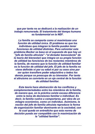 que por tanto no se dedicará a la realización de un
trabajo remunerado. El tratamiento del tiempo humano
               es fundamental en la NEF.

      La familia se comporta como si maximizase una
     función de utilidad única. El problema es que los
      individuos que integran la familia pueden tener
   funciones de utilidad distintas. Para solventar este
problema Becker se basa en el supuesto de que hay un
 "jefe de familia altruista" -"el dictador benevolente" de
la teoría del bienestar) que integra en su propia función
 de utilidad las funciones de los restantes miembros de
 la familia, de manera que la función de utilidad familiar
 es la función de utilidad del jefe. El jefe de la familia no
  viene definido ni por su edad ni por su sexo sino por
    ser quien transfiere poder adquisitivo a todos los
  demás porque se preocupa de su bienestar. Por tanto
el altruismo se convierte en un eje central de la función
                     de utilidad familiar.

    Esta teoría hace abstracción de los conflictos y
complementariedades entre los miembros de la familia,
 de manera que, en la práctica existe escasa diferencia
  entre la toma de decisiones familiar e individual. Es
 decir, la familia vuelve a comportarse, por obra de un
 milagro económico, como un individuo. Asimismo, la
 noción del jefe de familia altruista reproduce la forma
de organización familiar dominante en la sociedad, con
    lo cual queda en entredicho que esta norma de
decisión pueda ser compatible con la maximización de
                    la "utilidad familiar".
 