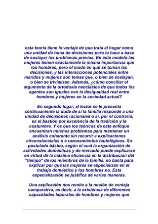 esta teoría tiene la ventaja de que trata al hogar como
una unidad de toma de decisiones pero lo hace a base
de soslayar los problemas previos. En este modelo las
mujeres tienen exactamente la misma importancia que
    los hombres, pero el modo en que se toman las
   decisiones, y las interacciones potenciales entre
maridos y mujeres son temas que, o bien se soslayan,
    o bien se trivializan. Además, ¿cómo conciliar el
argumento de la ortodoxia neoclásica de que todos los
   agentes son iguales con la desigualdad real entre
       hombres y mujeres en la sociedad actual?

        En segundo lugar, al lector se le presenta
 continuamente la duda de si la familia responde a una
 unidad de decisiones racionales o si, por el contrario,
     es el bastión por excelencia de la tradición y la
    costumbre. Y es que los teóricos de este enfoque
    encuentran muchos problemas para mantener un
      análisis coherente sin recurrir a explicaciones
  circunstanciales o a razonamientos tautológicos. Su
   postulado básico, según el cual la organización de
actividades domésticas y de mercado puede explicarse
en virtud de la máxima eficiencia en la distribución del
 "tiempo" de los miembros de la familia, no basta para
    explicar por qué las mujeres se especializan en el
        trabajo doméstico y los hombres no. Esta
     especialización se justifica de varias maneras.

  Una explicación nos remite a la noción de ventaja
  comparativa, es decir, a la existencia de diferentes
  capacidades laborales de hombres y mujeres que
 