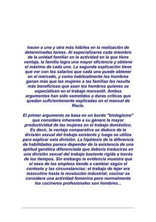 hacen a uno y otra más hábiles en la realización de
determinadas tareas. Al especializarse cada miembro
  de la unidad familiar en la actividad en la que tiene
ventaja, la familia logra una mayor eficiencia y obtiene
el máximo de cada uno. La segunda explicación tiene
que ver con los salarios que cada uno puede obtener
  en el mercado, y como habitualmente los hombres
 ganan más que las mujeres a las familias les resulta
  más beneficioso que sean los hombres quienes se
      especialicen en el trabajo mercantil. Ambos
 argumentos han sido sometidos a duras críticas que
 quedan suficientemente explicadas en el manual de
                          Recio.

El primer argumento se basa en un burdo "biologismo"
     que considera inherente a su género la mayor
 productividad de las mujeres en el trabajo doméstico.
    Es decir, la ventaja comparativa se deduce de la
 división sexual del trabajo existente y luego se utiliza
para explicar esta división. La hipótesis de la diferencia
de habilidades parece depender de la existencia de una
aptitud genética diferenciada que debería traducirse en
una división sexual del trabajo bastante rígida a través
 de los tiempos. Sin embargo la evidencia muestra que
   el sexo de los empleos tiende a cambiar según el
  contexto y las circunstancias: el trabajo de tejer era
  masculino hasta la revolución industrial; cocinar se
  considera una actividad femenina pero normalmente
      los cocineros profesionales son hombres...
 