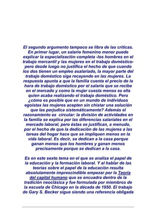 El segundo argumento tampoco se libra de las críticas.
    En primer lugar, un salario femenino menor puede
explicar la especialización completa -los hombres en el
trabajo mercantil y las mujeres en el trabajo doméstico-
  pero desde luego no justifica el hecho de que cuando
los dos tienen un empleo asalariado, la mayor parte del
  trabajo doméstico siga recayendo en las mujeres. La
respuesta apunta a que la familia cuenta el precio de la
 hora de trabajo doméstico por el salario que se recibe
   en el mercado y como la mujer cuesta menos es ella
    quien acaba realizando el trabajo doméstico. Pero
    ¿cómo es posible que en un mundo de individuos
 egoístas las mujeres acepten sin chistar una solución
     que las perjudica sistemáticamente? Además el
razonamiento es circular: la división de actividades en
 la familia se explica por las diferencias salariales en el
   mercado laboral, pero éstas se justifican, a menudo,
 por el hecho de que la dedicación de las mujeres a las
   tareas del hogar hace que se impliquen menos en la
    vida laboral. Es decir, se dedican a la casa porque
      ganan menos que los hombres y ganan menos
        precisamente porque se dedican a la casa.

  Es en este sexto tema en el que se analiza el papel de
  la educación y la formación laboral. Y al hablar de las
      teorías sobre el papel de la educación resulta
   absolutamente imprescindible empezar por la Teoría
     del capital humano que se encuadra dentro de la
 tradición neoclásica y fue formulada por miembros de
 la escuela de Chicago en la década de 1950. El trabajo
de Gary S. Becker sigue siendo una referencia obligada
 