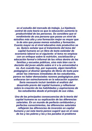 en el estudio del mercado de trabajo. La hipótesis
  central de esta teoría es que la educación aumenta la
   productividad de las personas. Se considera que el
   rendimiento de una persona que posea un nivel de
estudios más alto y una formación mejor es mayor que
    la de otra que posea menos estudios y formación.
 Cuanto mayor es el nivel educativo más productivo se
    es. Quiero señalar que el tratamiento del tema del
     capital humano en un libro de texto estándar de
  economía laboral es el siguiente: el tema no empieza
    con un enfoque sobre la nutrición, socialización y
 educación formal e informal de los niños dentro de las
    familias y escuelas públicas, sino más bien con la
 decisión del joven adulto sobre si ir a la universidad o
   no. Aun cuando hay, por supuesto, algún beneficio
pedagógico al diseñar ejemplos de libros de texto para
   atraer los intereses inmediatos de los estudiantes,
parece no haber demasiadas razones pedagógicas para
enfocarse tan estrechamente en la educación superior.
       Sería necesario incluir también el análisis del
    desarrollo previo del capital humano y reflexionar
 sobre la creación de las habilidades y aspiraciones de
      los estudiantes desde el principio de sus vidas.

 Una de las principales consecuencias de la teoría del
  capital humano es su explicación de las diferencias
  salariales. En un mundo de perfecta certidumbre y
  perfectos conocimientos, las diferencias salariales
    reflejarán las diferencias de inversión en capital
humano y así esta teoría parece sugerir que en el caso
  de los y las pobres y las y los parados el problema
 