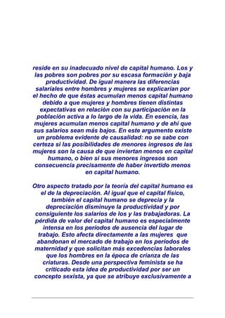 reside en su inadecuado nivel de capital humano. Los y
 las pobres son pobres por su escasa formación y baja
      productividad. De igual manera las diferencias
  salariales entre hombres y mujeres se explicarían por
el hecho de que éstas acumulan menos capital humano
    debido a que mujeres y hombres tienen distintas
   expectativas en relación con su participación en la
  población activa a lo largo de la vida. En esencia, las
 mujeres acumulan menos capital humano y de ahí que
sus salarios sean más bajos. En este argumento existe
  un problema evidente de causalidad: no se sabe con
certeza si las posibilidades de menores ingresos de las
mujeres son la causa de que inviertan menos en capital
       humano, o bien si sus menores ingresos son
 consecuencia precisamente de haber invertido menos
                    en capital humano.

Otro aspecto tratado por la teoría del capital humano es
   el de la depreciación. Al igual que el capital físico,
       también el capital humano se deprecia y la
     depreciación disminuye la productividad y por
 consiguiente los salarios de los y las trabajadoras. La
 pérdida de valor del capital humano es especialmente
    intensa en los períodos de ausencia del lugar de
  trabajo. Esto afecta directamente a las mujeres que
 abandonan el mercado de trabajo en los períodos de
 maternidad y que solicitan más excedencias laborales
     que los hombres en la época de crianza de las
    criaturas. Desde una perspectiva feminista se ha
     criticado esta idea de productividad por ser un
concepto sexista, ya que se atribuye exclusivamente a
 