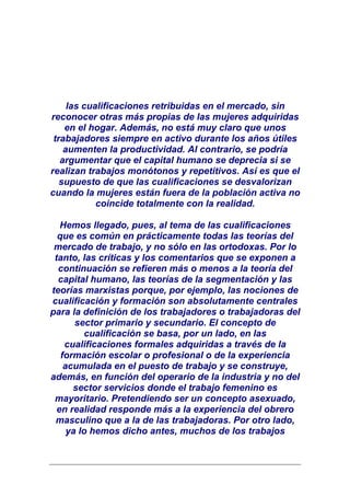 las cualificaciones retribuidas en el mercado, sin
reconocer otras más propias de las mujeres adquiridas
    en el hogar. Además, no está muy claro que unos
 trabajadores siempre en activo durante los años útiles
    aumenten la productividad. Al contrario, se podría
   argumentar que el capital humano se deprecia si se
realizan trabajos monótonos y repetitivos. Así es que el
   supuesto de que las cualificaciones se desvalorizan
cuando la mujeres están fuera de la población activa no
            coincide totalmente con la realidad.

   Hemos llegado, pues, al tema de las cualificaciones
  que es común en prácticamente todas las teorías del
 mercado de trabajo, y no sólo en las ortodoxas. Por lo
 tanto, las críticas y los comentarios que se exponen a
  continuación se refieren más o menos a la teoría del
  capital humano, las teorías de la segmentación y las
teorías marxistas porque, por ejemplo, las nociones de
cualificación y formación son absolutamente centrales
para la definición de los trabajadores o trabajadoras del
       sector primario y secundario. El concepto de
          cualificación se basa, por un lado, en las
    cualificaciones formales adquiridas a través de la
   formación escolar o profesional o de la experiencia
    acumulada en el puesto de trabajo y se construye,
además, en función del operario de la industria y no del
      sector servicios donde el trabajo femenino es
 mayoritario. Pretendiendo ser un concepto asexuado,
  en realidad responde más a la experiencia del obrero
 masculino que a la de las trabajadoras. Por otro lado,
     ya lo hemos dicho antes, muchos de los trabajos
 