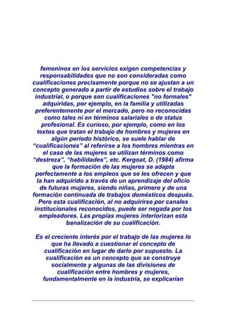 femeninos en los servicios exigen competencias y
    responsabilidades que no son consideradas como
cualificaciones precisamente porque no se ajustan a un
concepto generado a partir de estudios sobre el trabajo
 industrial, o porque son cualificaciones "no formales"
     adquiridas, por ejemplo, en la familia y utilizadas
 preferentemente por el mercado, pero no reconocidas
      como tales ni en términos salariales o de status
    profesional. Es curioso, por ejemplo, como en los
  textos que tratan el trabajo de hombres y mujeres en
         algún período histórico, se suele hablar de
“cualificaciones” al referirse a los hombres mientras en
     el caso de las mujeres se utilizan términos como
“destreza”, “habilidades”, etc. Kergoat, D. (1984) afirma
         que la formación de las mujeres se adapta
  perfectamente a los empleos que se les ofrecen y que
  la han adquirido a través de un aprendizaje del oficio
   de futuras mujeres, siendo niñas, primero y de una
formación continuada de trabajos domésticos después.
   Pero esta cualificación, al no adquirirse por canales
 institucionales reconocidos, puede ser negada por los
   empleadores. Las propias mujeres interiorizan esta
              banalización de su cualificación.

 Es el creciente interés por el trabajo de las mujeres lo
       que ha llevado a cuestionar el concepto de
    cualificación en lugar de darlo por supuesto. La
     cualificación es un concepto que se construye
       socialmente y algunas de las divisiones de
         cualificación entre hombres y mujeres,
   fundamentalmente en la industria, se explicarían
 
