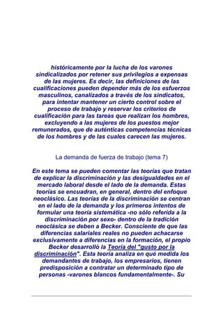 históricamente por la lucha de los varones
 sindicalizados por retener sus privilegios a expensas
    de las mujeres. Es decir, las definiciones de las
cualificaciones pueden depender más de los esfuerzos
  masculinos, canalizados a través de los sindicatos,
   para intentar mantener un cierto control sobre el
      proceso de trabajo y reservar los criterios de
 cualificación para las tareas que realizan los hombres,
    excluyendo a las mujeres de los puestos mejor
remunerados, que de auténticas competencias técnicas
  de los hombres y de las cuales carecen las mujeres.


        La demanda de fuerza de trabajo (tema 7)

En este tema se pueden comentar las teorías que tratan
de explicar la discriminación y las desigualdades en el
   mercado laboral desde el lado de la demanda. Estas
  teorías se encuadran, en general, dentro del enfoque
neoclásico. Las teorías de la discriminación se centran
   en el lado de la demanda y los primeros intentos de
  formular una teoría sistemática -no sólo referida a la
      discriminación por sexo- dentro de la tradición
 neoclásica se deben a Becker. Consciente de que las
    diferencias salariales reales no pueden achacarse
exclusivamente a diferencias en la formación, el propio
       Becker desarrolló la Teoría del "gusto por la
 discriminación". Esta teoría analiza en qué medida los
     demandantes de trabajo, los empresarios, tienen
    predisposición a contratar un determinado tipo de
   personas -varones blancos fundamentalmente-. Su
 