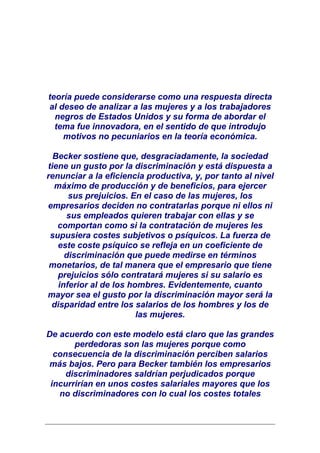 teoría puede considerarse como una respuesta directa
al deseo de analizar a las mujeres y a los trabajadores
  negros de Estados Unidos y su forma de abordar el
  tema fue innovadora, en el sentido de que introdujo
    motivos no pecuniarios en la teoría económica.

  Becker sostiene que, desgraciadamente, la sociedad
tiene un gusto por la discriminación y está dispuesta a
renunciar a la eficiencia productiva, y, por tanto al nivel
  máximo de producción y de beneficios, para ejercer
      sus prejuicios. En el caso de las mujeres, los
empresarios deciden no contratarlas porque ni ellos ni
     sus empleados quieren trabajar con ellas y se
   comportan como si la contratación de mujeres les
 supusiera costes subjetivos o psíquicos. La fuerza de
   este coste psíquico se refleja en un coeficiente de
     discriminación que puede medirse en términos
 monetarios, de tal manera que el empresario que tiene
   prejuicios sólo contratará mujeres si su salario es
   inferior al de los hombres. Evidentemente, cuanto
mayor sea el gusto por la discriminación mayor será la
 disparidad entre los salarios de los hombres y los de
                        las mujeres.

De acuerdo con este modelo está claro que las grandes
       perdedoras son las mujeres porque como
  consecuencia de la discriminación perciben salarios
más bajos. Pero para Becker también los empresarios
     discriminadores saldrían perjudicados porque
 incurrirían en unos costes salariales mayores que los
   no discriminadores con lo cual los costes totales
 
