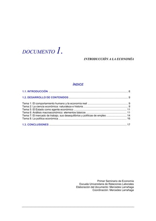 DOCUMENTO                               1.
                                                                          INTRODUCCIÓN A LA ECONOMÍA




                                                            ÍNDICE

1.1. INTRODUCCIÓN .............................................................................................................. 6

1.2. DESARROLLO DE CONTENIDOS .................................................................................. 9

Tema 1: El comportamiento humano y la economía real ........................................................ 9
Tema 2: La ciencia económica: naturaleza e historia .............................................................. 9
Tema 5: El Estado como agente económico ......................................................................... 11
Tema 6: Análisis macroeconómico: elementos básicos ........................................................ 11
Tema 7: El mercado de trabajo, sus desequilibrios y políticas de empleo ............................ 14
Tema 8: La política económica .............................................................................................. 16

1.3. CONCLUSIONES ........................................................................................................... 17




                                                                                  Primer Seminario de Economía
                                                                   Escuela Universitaria de Relaciones Laborales
                                                                Elaboración del documento: Mercedes Larrañaga
                                                                             Coordinación: Mercedes Larrañaga
 