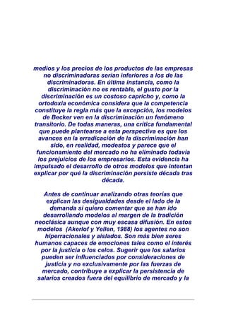 medios y los precios de los productos de las empresas
     no discriminadoras serían inferiores a los de las
      discriminadoras. En última instancia, como la
      discriminación no es rentable, el gusto por la
    discriminación es un costoso capricho y, como la
  ortodoxia económica considera que la competencia
 constituye la regla más que la excepción, los modelos
    de Becker ven en la discriminación un fenómeno
transitorio. De todas maneras, una crítica fundamental
   que puede plantearse a esta perspectiva es que los
  avances en la erradicación de la discriminación han
       sido, en realidad, modestos y parece que el
 funcionamiento del mercado no ha eliminado todavía
  los prejuicios de los empresarios. Esta evidencia ha
impulsado el desarrollo de otros modelos que intentan
explicar por qué la discriminación persiste década tras
                          década.

   Antes de continuar analizando otras teorías que
    explican las desigualdades desde el lado de la
      demanda sí quiero comentar que se han ido
   desarrollando modelos al margen de la tradición
neoclásica aunque con muy escasa difusión. En estos
 modelos (Akerlof y Yellen, 1988) los agentes no son
    hiperracionales y aislados. Son más bien seres
humanos capaces de emociones tales como el interés
  por la justicia o los celos. Sugerir que los salarios
  pueden ser influenciados por consideraciones de
    justicia y no exclusivamente por las fuerzas de
  mercado, contribuye a explicar la persistencia de
 salarios creados fuera del equilibrio de mercado y la
 