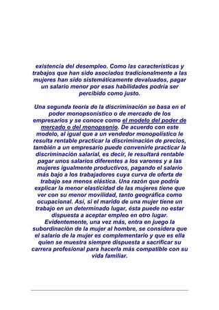 existencia del desempleo. Como las características y
trabajos que han sido asociados tradicionalmente a las
mujeres han sido sistemáticamente devaluados, pagar
    un salario menor por esas habilidades podría ser
                  percibido como justo.

 Una segunda teoría de la discriminación se basa en el
        poder monopsonístico o de mercado de los
empresarios y se conoce como el modelo del poder de
     mercado o del monopsonio. De acuerdo con este
   modelo, al igual que a un vendedor monopolístico le
 resulta rentable practicar la discriminación de precios,
 también a un empresario puede convenirle practicar la
  discriminación salarial, es decir, le resultará rentable
   pagar unos salarios diferentes a los varones y a las
   mujeres igualmente productivos, pagando el salario
   más bajo a los trabajadores cuya curva de oferta de
     trabajo sea menos elástica. Una razón que podría
  explicar la menor elasticidad de las mujeres tiene que
   ver con su menor movilidad, tanto geográfica como
   ocupacional. Así, si el marido de una mujer tiene un
  trabajo en un determinado lugar, ésta puede no estar
         dispuesta a aceptar empleo en otro lugar.
       Evidentemente, una vez más, entra en juego la
subordinación de la mujer al hombre, se considera que
  el salario de la mujer es complementario y que es ella
   quien se muestra siempre dispuesta a sacrificar su
carrera profesional para hacerla más compatible con su
                       vida familiar.
 