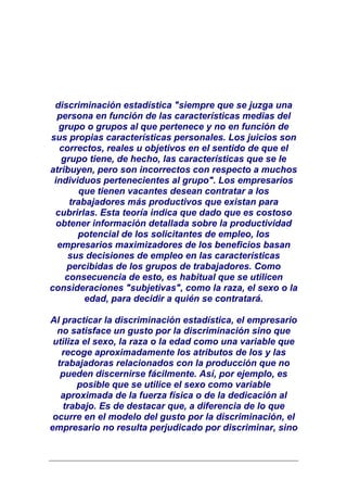 discriminación estadística "siempre que se juzga una
  persona en función de las características medias del
   grupo o grupos al que pertenece y no en función de
sus propias características personales. Los juicios son
   correctos, reales u objetivos en el sentido de que el
   grupo tiene, de hecho, las características que se le
atribuyen, pero son incorrectos con respecto a muchos
 individuos pertenecientes al grupo". Los empresarios
        que tienen vacantes desean contratar a los
     trabajadores más productivos que existan para
 cubrirlas. Esta teoría indica que dado que es costoso
  obtener información detallada sobre la productividad
       potencial de los solicitantes de empleo, los
  empresarios maximizadores de los beneficios basan
     sus decisiones de empleo en las características
     percibidas de los grupos de trabajadores. Como
    consecuencia de esto, es habitual que se utilicen
consideraciones "subjetivas", como la raza, el sexo o la
         edad, para decidir a quién se contratará.

Al practicar la discriminación estadística, el empresario
  no satisface un gusto por la discriminación sino que
 utiliza el sexo, la raza o la edad como una variable que
   recoge aproximadamente los atributos de los y las
  trabajadoras relacionados con la producción que no
   pueden discernirse fácilmente. Así, por ejemplo, es
        posible que se utilice el sexo como variable
   aproximada de la fuerza física o de la dedicación al
    trabajo. Es de destacar que, a diferencia de lo que
 ocurre en el modelo del gusto por la discriminación, el
empresario no resulta perjudicado por discriminar, sino
 