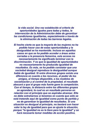 la vida social. Una vez establecido el criterio de
      oportunidades iguales para todas y todos, la
 intervención de la Administración debe de garantizar
las condiciones igualitarias, especialmente a través de
      la eliminación de todas las barreras legales.

El hecho cierto es que la mayoría de las mujeres no ha
     podido hacer uso de estas oportunidades y la
   desigualdad se ha mantenido. Incluso en aquellos
   casos en que se ha podido acceder a áreas antes
   cerradas a la presencia femenina, este acceso no
     necesariamente ha significado terminar con la
discriminación. Y es que la igualdad de oportunidades
     no necesariamente ha producido igualdad de
  resultados. Es más, se ha podido constatar que una
  sociedad desigual reproduce la desigualdad aunque
hable de igualdad. Si entre diversos grupos existe una
  diferencia en cuanto a los recursos, al poder de los
    amigos, al tiempo disponible, a los modelos de
 socialización y al control de la propiedad, el resultado
abocará a que el grupo más fuerte gane la competición.
 Con el tiempo, la distancia entre los diferentes grupos
   se agrandará, lo cual es un resultado perverso en
relación con el principio que se aspiraba alcanzar. Ello
no debe extrañarnos si tenemos en cuenta que sólo se
está tratando aquí de igualdad como punto de partida y
   no de garantizar la igualdad de resultados. Si una
situación es desigual al principio, no bastará con hacer
valer la ley de igualdad para que se ajuste la situación,
porque "la igualdad no es la llave para la igualdad" y se
   hará necesario tomar medidas de acción positiva.
 