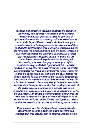 Aunque por pudor se utiliza el término de acciones
     positivas, nos estamos refiriendo en realidad a
       discriminaciones positivas puesto que con el
  planteamiento de las acciones positivas se rebasa el
    marco de la prohibición de discriminaciones y se
 consideran como lícitas y necesarias ciertas medidas
 destinadas preferentemente a grupos especiales a fin
de remediar las desigualdades que de hecho afectan a
   sus oportunidades en distintos campos. La acción
     positiva para las mujeres consiste, pues, en un
     tratamiento normativo y formalmente desigual,
      favorable para la mujer, y que tiene por objeto
   establecer la igualdad de oportunidades. Podrían,
ciertamente, emplearse otros términos como "medidas
preferenciales" o "medidas prioritarias" pero connotan
 la idea de derogación del principio de igualdad de los
sexos cuando lo que se intenta en realidad es proteger
a un sector de la población particularmente vulnerable
a la discriminación. Parece que el principal criterio a la
hora de decidirse por una u otra terminología ha sido el
     de evitar aquella que induce a pensar que estas
medidas son excepciones a la ley de igualdad con el fin
de favorecer a un grupo determinado en detrimento de
  otro que lo merece en igual medida. El objetivo es el
 opuesto, es decir, la obtención de una igualdad de los
resultados en relación con los principios proclamados.

  Para acabar con las desigualdades es importante
   desarrollar políticas públicas cuyo objetivo sea
 específicamente acabar con la discriminación de las
 