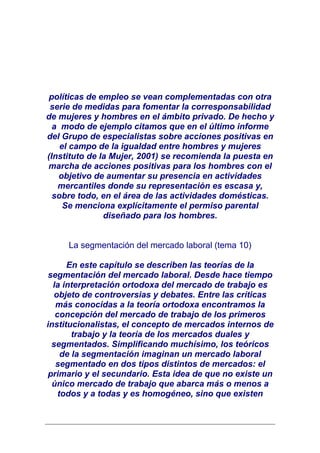 políticas de empleo se vean complementadas con otra
 serie de medidas para fomentar la corresponsabilidad
de mujeres y hombres en el ámbito privado. De hecho y
  a modo de ejemplo citamos que en el último informe
del Grupo de especialistas sobre acciones positivas en
    el campo de la igualdad entre hombres y mujeres
(Instituto de la Mujer, 2001) se recomienda la puesta en
marcha de acciones positivas para los hombres con el
   objetivo de aumentar su presencia en actividades
   mercantiles donde su representación es escasa y,
  sobre todo, en el área de las actividades domésticas.
     Se menciona explícitamente el permiso parental
               diseñado para los hombres.


     La segmentación del mercado laboral (tema 10)

      En este capítulo se describen las teorías de la
 segmentación del mercado laboral. Desde hace tiempo
  la interpretación ortodoxa del mercado de trabajo es
  objeto de controversias y debates. Entre las críticas
   más conocidas a la teoría ortodoxa encontramos la
   concepción del mercado de trabajo de los primeros
institucionalistas, el concepto de mercados internos de
        trabajo y la teoría de los mercados duales y
  segmentados. Simplificando muchísimo, los teóricos
     de la segmentación imaginan un mercado laboral
   segmentado en dos tipos distintos de mercados: el
 primario y el secundario. Esta idea de que no existe un
  único mercado de trabajo que abarca más o menos a
    todos y a todas y es homogéneo, sino que existen
 
