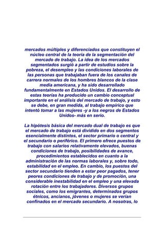 mercados múltiples y diferenciados que constituyen el
     núcleo central de la teoría de la segmentación del
       mercado de trabajo. La idea de los mercados
     segmentados surgió a partir de estudios sobre la
  pobreza, el desempleo y las condiciones laborales de
   las personas que trabajaban fuera de los canales de
  carrera normales de los hombres blancos de la clase
         media americana, y ha sido desarrollado
fundamentalmente en Estados Unidos. El desarrollo de
     estas teorías ha producido un cambio conceptual
importante en el análisis del mercado de trabajo, y esto
     se debe, en gran medida, al trabajo empírico que
 intentó tomar a las mujeres -y a los negros de Estados
                   Unidos- más en serio.

La hipótesis básica del mercado dual de trabajo es que
 el mercado de trabajo está dividido en dos segmentos
 esencialmente distintos, el sector primario o central y
el secundario o periférico. El primero ofrece puestos de
  trabajo con salarios relativamente elevados, buenas
    condiciones de trabajo, posibilidades de avance,
       procedimientos establecidos en cuanto a la
 administración de las normas laborales y, sobre todo,
  estabilidad en el empleo. En cambio, los puestos del
 sector secundario tienden a estar peor pagados, tener
   peores condiciones de trabajo y de promoción, una
 considerable inestabilidad en el empleo y una elevada
    rotación entre los trabajadores. Diversos grupos
 sociales, como los emigrantes, determinados grupos
     étnicos, ancianos, jóvenes o mujeres se verían
  confinados en el mercado secundario. A nosotras, lo
 